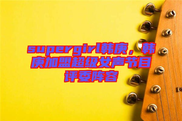 supergirl韓庚，韓庚加盟超級女聲節(jié)目評委陣容