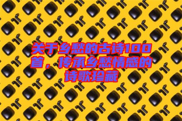 關(guān)于鄉(xiāng)愁的古詩(shī)100首，傳承鄉(xiāng)愁情感的詩(shī)歌珍藏