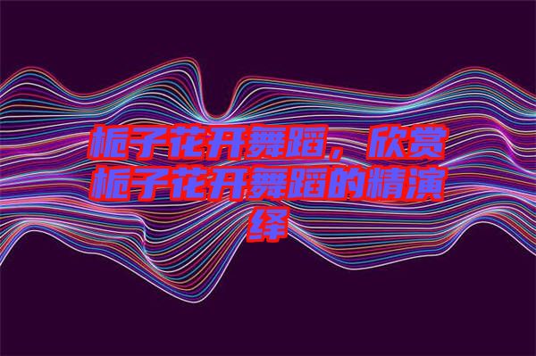 梔子花開舞蹈，欣賞梔子花開舞蹈的精演繹