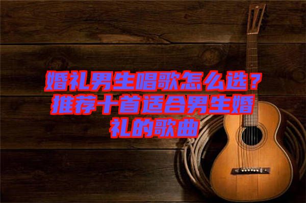 婚禮男生唱歌怎么選？推薦十首適合男生婚禮的歌曲