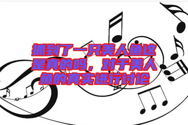 抓到了一只美人魚這是真的嗎，對(duì)于美人魚的真實(shí)進(jìn)行討論
