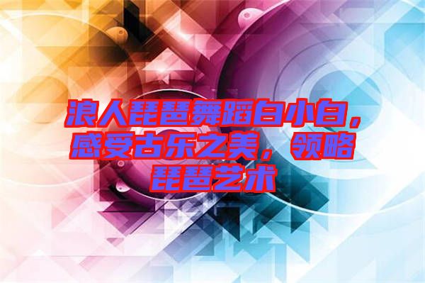 浪人琵琶舞蹈白小白，感受古樂之美，領(lǐng)略琵琶藝術(shù)