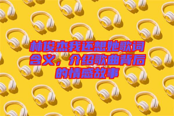 林俊杰我還想她歌詞含義，介紹歌曲背后的情感故事
