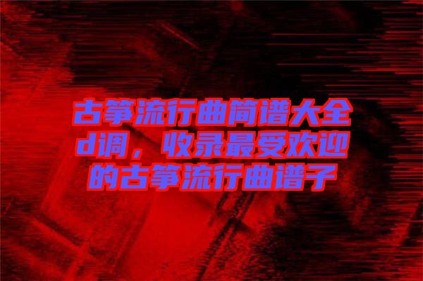 古箏流行曲簡譜大全d調，收錄最受歡迎的古箏流行曲譜子