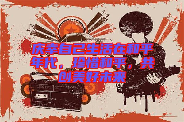 慶幸自己生活在和平年代，珍惜和平，共創(chuàng)美好未來(lái)