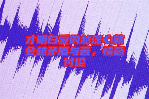 才明白愛(ài)的越深心就會(huì)越矛盾與苦，情感討論