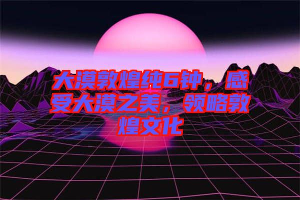 大漠敦煌純6鐘，感受大漠之美，領(lǐng)略敦煌文化