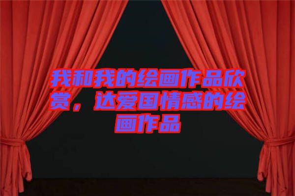 我和我的繪畫作品欣賞，達(dá)愛國(guó)情感的繪畫作品