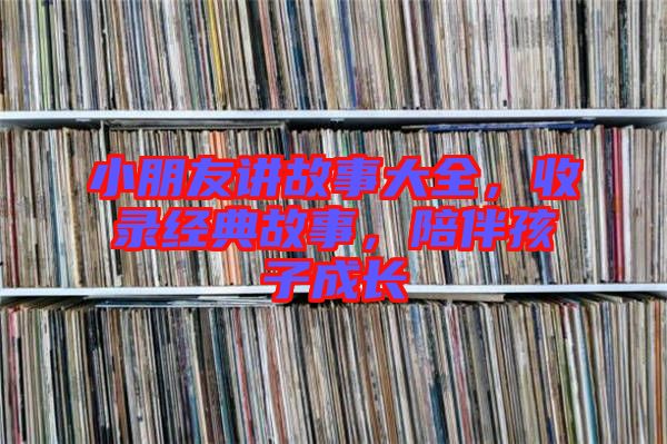 小朋友講故事大全，收錄經(jīng)典故事，陪伴孩子成長
