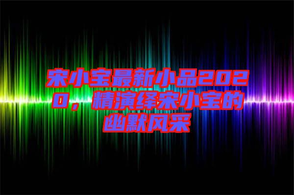 宋小寶最新小品2020，精演繹宋小寶的幽默風(fēng)采