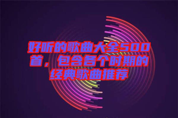 好聽的歌曲大全500首，包含各個(gè)時(shí)期的經(jīng)典歌曲推薦