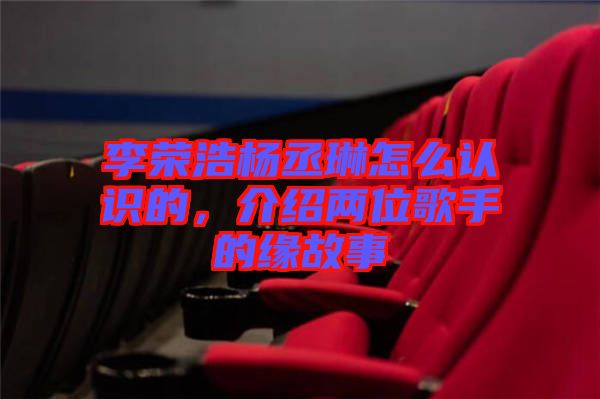 李榮浩楊丞琳怎么認(rèn)識(shí)的，介紹兩位歌手的緣故事