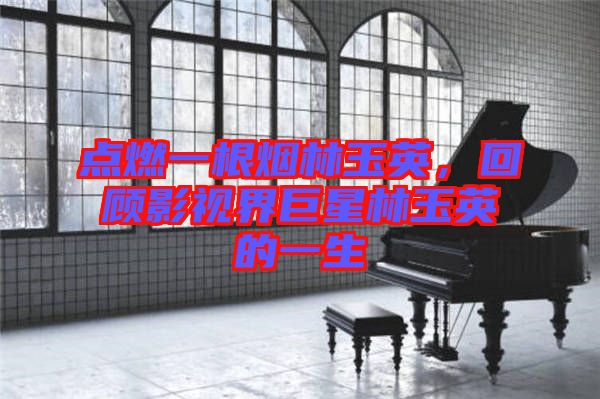 點燃一根煙林玉英，回顧影視界巨星林玉英的一生