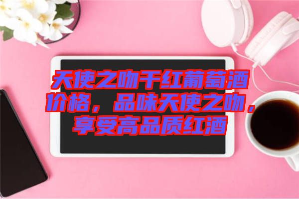 天使之吻干紅葡萄酒價(jià)格，品味天使之吻，享受高品質(zhì)紅酒