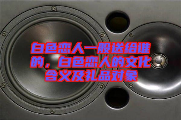 白色戀人一般送給誰的，白色戀人的文化含義及禮品對象