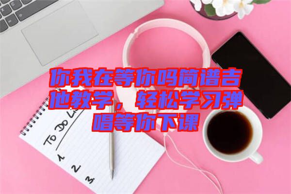 你我在等你嗎簡(jiǎn)譜吉他教學(xué)，輕松學(xué)習(xí)彈唱等你下課