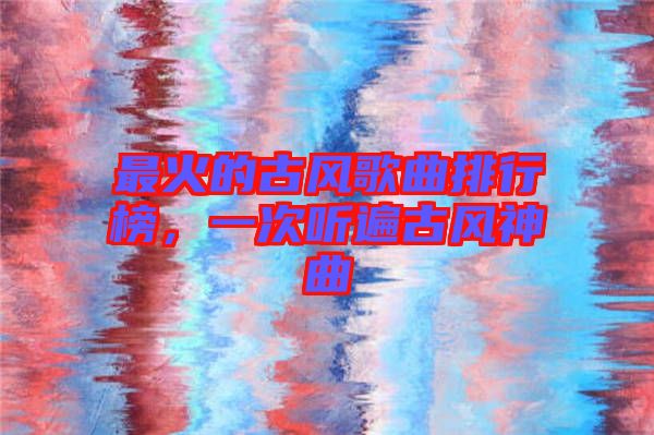 最火的古風(fēng)歌曲排行榜，一次聽遍古風(fēng)神曲