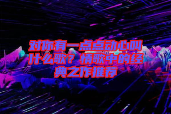對(duì)你有一點(diǎn)點(diǎn)動(dòng)心叫什么歌？情歌中的經(jīng)典之作推薦