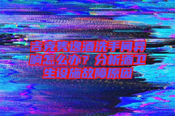 吉克雋逸酒洗手間異響怎么辦？分析酒衛(wèi)生設(shè)施故障原因