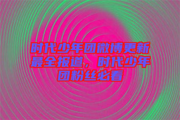 時(shí)代少年團(tuán)微博更新最全報(bào)道，時(shí)代少年團(tuán)粉絲必看