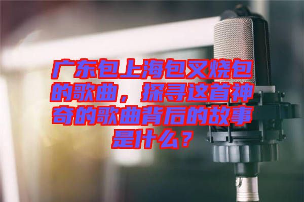 廣東包上海包叉燒包的歌曲，探尋這首神奇的歌曲背后的故事是什么？