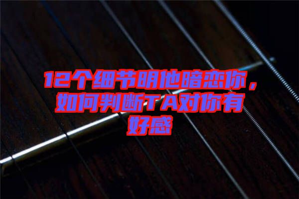 12個(gè)細(xì)節(jié)明他暗戀你，如何判斷TA對(duì)你有好感
