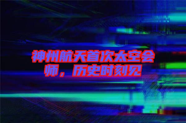 神州航天首次太空會師，歷史時刻見