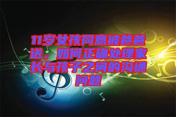 11歲女孩同意被爸爸送，如何正確處理家長與孩子之間的溝通問題