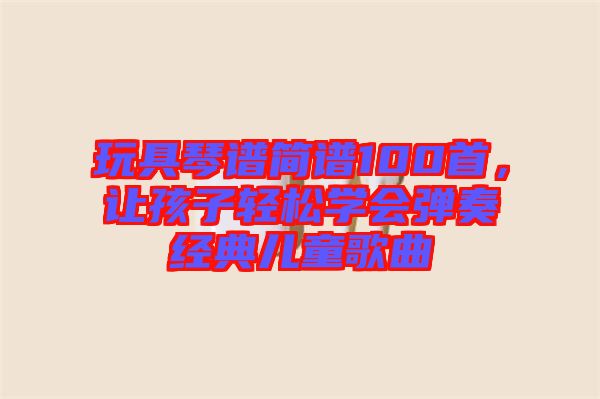 玩具琴譜簡譜100首，讓孩子輕松學(xué)會(huì)彈奏經(jīng)典兒童歌曲