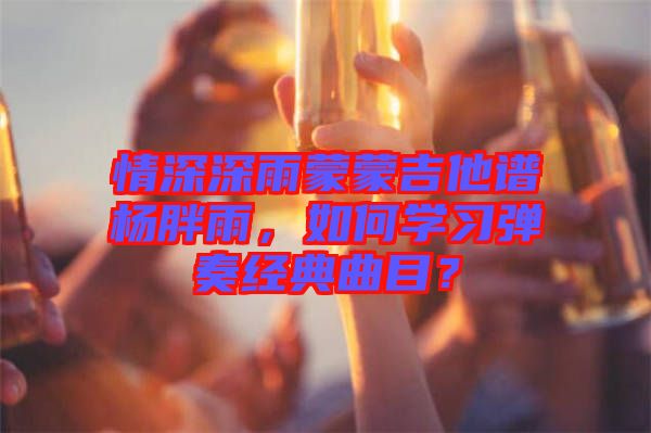 情深深雨蒙蒙吉他譜楊胖雨，如何學(xué)習(xí)彈奏經(jīng)典曲目？