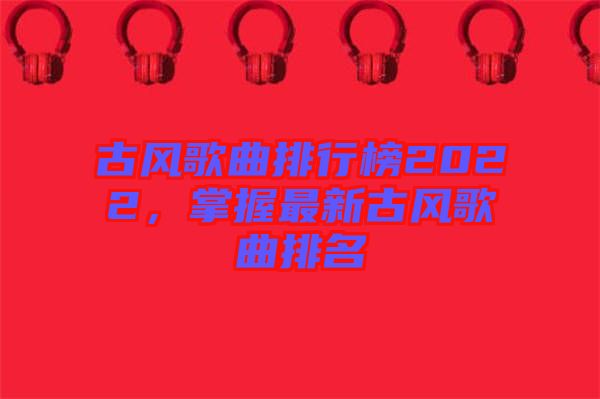 古風(fēng)歌曲排行榜2022，掌握最新古風(fēng)歌曲排名