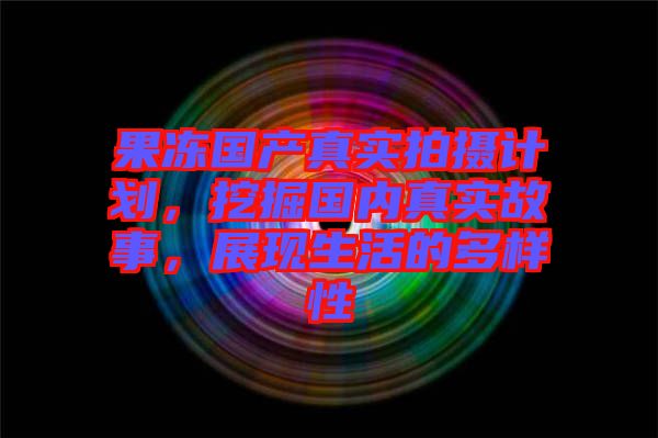 果凍國(guó)產(chǎn)真實(shí)拍攝計(jì)劃，挖掘國(guó)內(nèi)真實(shí)故事，展現(xiàn)生活的多樣性