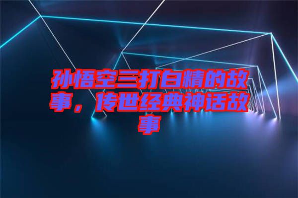 孫悟空三打白精的故事，傳世經(jīng)典神話故事