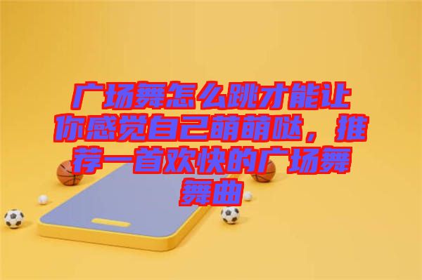 廣場舞怎么跳才能讓你感覺自己萌萌噠，推薦一首歡快的廣場舞舞曲