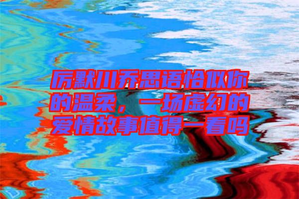 厲默川喬思語恰似你的溫柔，一場虛幻的愛情故事值得一看嗎