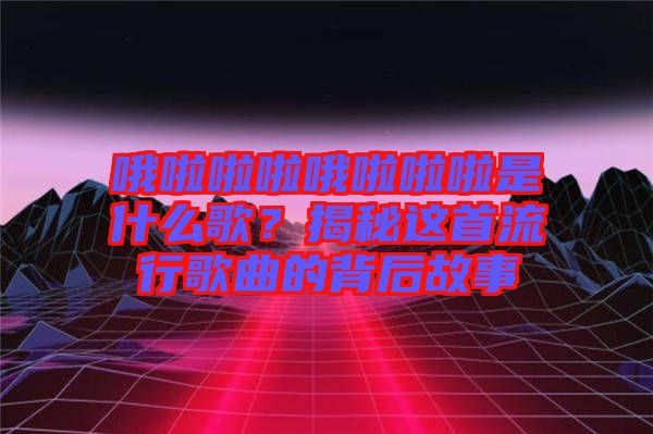 哦啦啦啦哦啦啦啦是什么歌？揭秘這首流行歌曲的背后故事