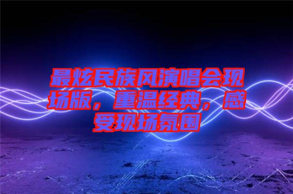 最炫民族風(fēng)演唱會現(xiàn)場版，重溫經(jīng)典，感受現(xiàn)場氛圍