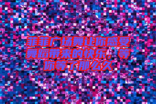 菲菲廣場舞讓你感受舞蹈帶來的快樂，等你等了那么久