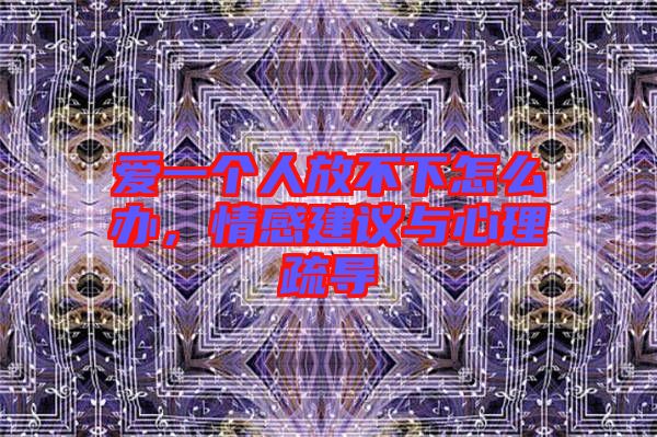 愛一個人放不下怎么辦，情感建議與心理疏導(dǎo)