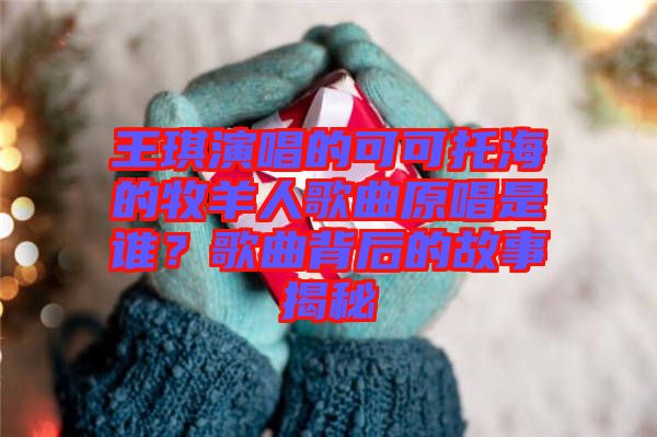 王琪演唱的可可托海的牧羊人歌曲原唱是誰(shuí)？歌曲背后的故事揭秘