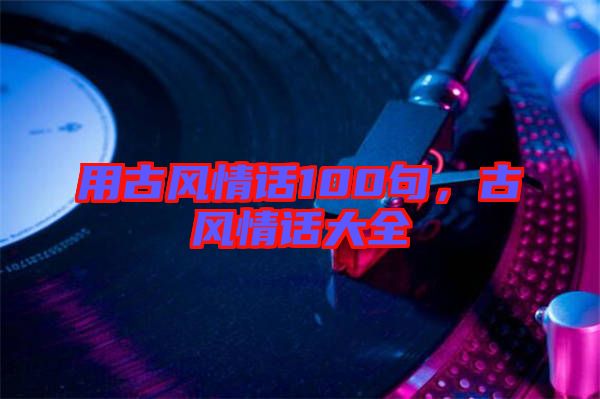 用古風(fēng)情話100句，古風(fēng)情話大全