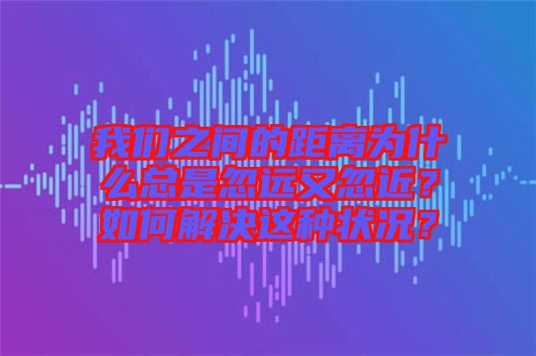我們之間的距離為什么總是忽遠(yuǎn)又忽近？如何解決這種狀況？