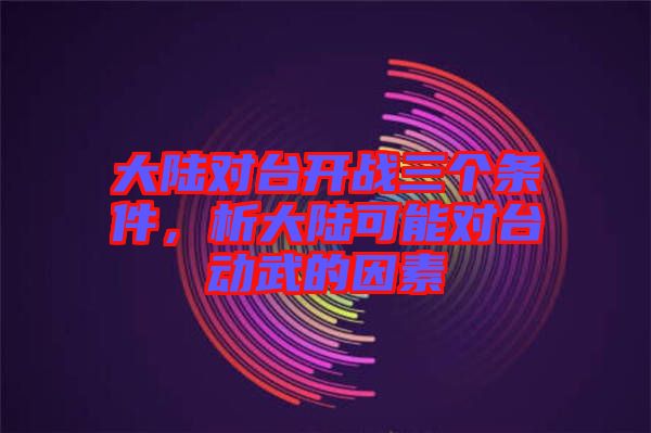 大陸對臺開戰(zhàn)三個條件，析大陸可能對臺動武的因素