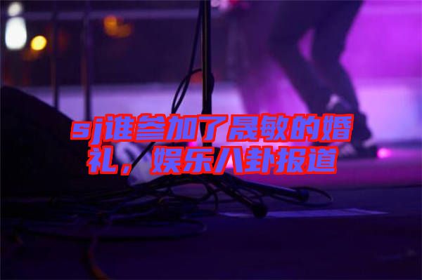 sj誰參加了晟敏的婚禮，娛樂八卦報道