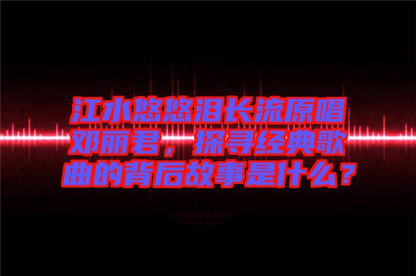 江水悠悠淚長(zhǎng)流原唱鄧麗君，探尋經(jīng)典歌曲的背后故事是什么？