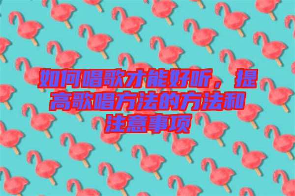如何唱歌才能好聽，提高歌唱方法的方法和注意事項