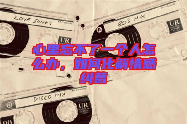 心里忘不了一個人怎么辦，如何化解情感糾葛