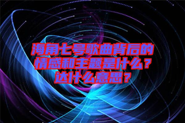 海角七號(hào)歌曲背后的情感和主題是什么？達(dá)什么意思？