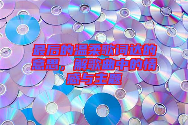 最后的溫柔歌詞達(dá)的意思，解歌曲中的情感與主題