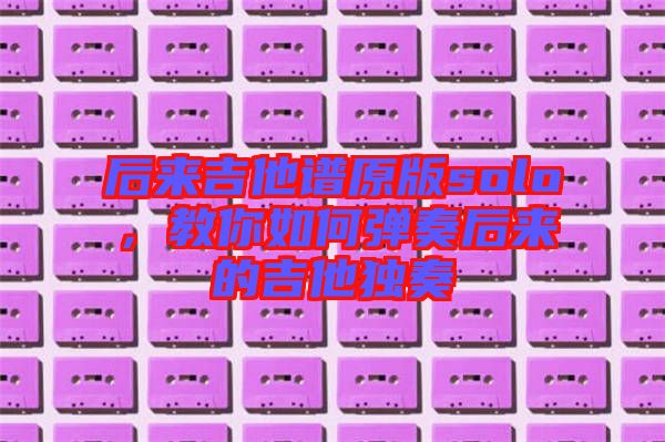 后來(lái)吉他譜原版solo，教你如何彈奏后來(lái)的吉他獨(dú)奏